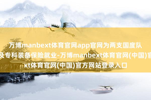 万博manbext体育官网app官网为两支国度队提供全场合服装及专科装备保险就业-万博manbext体育官网(中国)官方网站登录入口