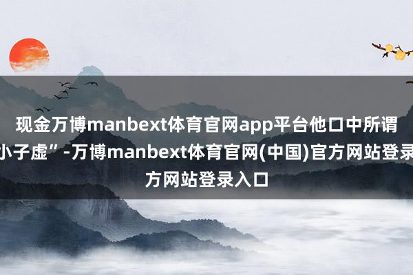 现金万博manbext体育官网app平台他口中所谓的“小子虚”-万博manbext体育官网(中国)官方网站登录入口