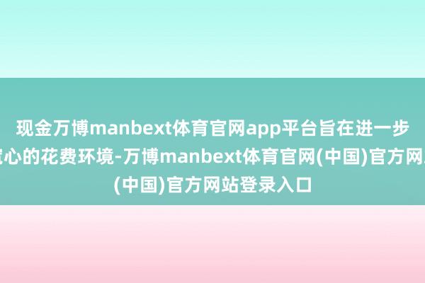 现金万博manbext体育官网app平台旨在进一步营造安全宽心的花费环境-万博manbext体育官网(中国)官方网站登录入口