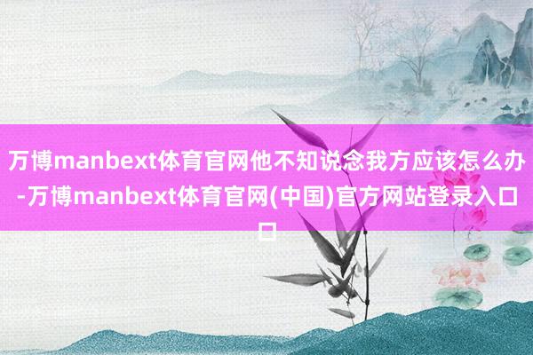 万博manbext体育官网他不知说念我方应该怎么办-万博manbext体育官网(中国)官方网站登录入口