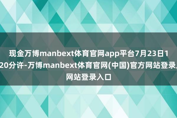 现金万博manbext体育官网app平台7月23日10点20分许-万博manbext体育官网(中国)官方网站登录入口
