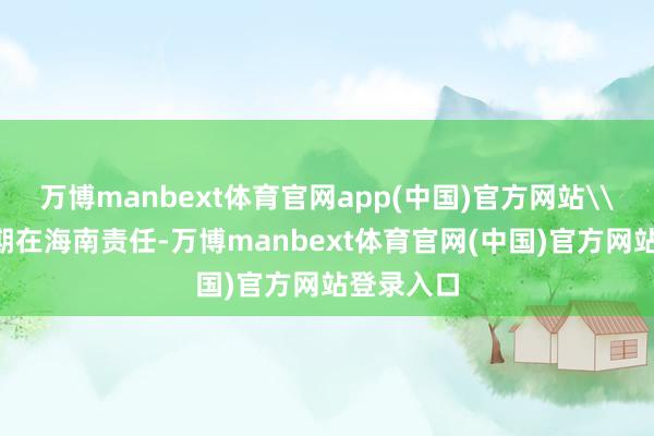 万博manbext体育官网app(中国)官方网站\n顾刚长期在海南责任-万博manbext体育官网(中国)官方网站登录入口