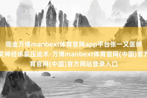 现金万博manbext体育官网app平台张一又医师为其进行了三叉神经球囊压迫术-万博manbext体育官网(中国)官方网站登录入口
