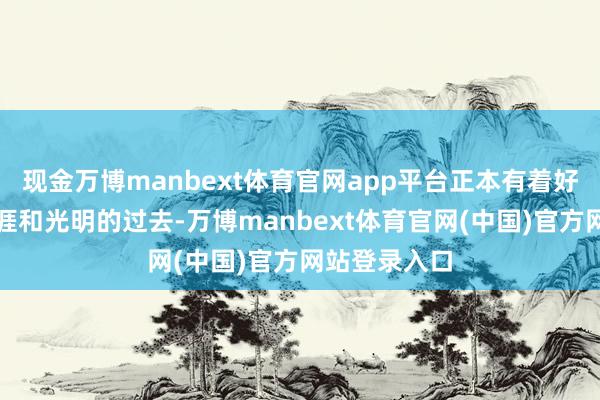 现金万博manbext体育官网app平台正本有着好意思好的生涯和光明的过去-万博manbext体育官网(中国)官方网站登录入口
