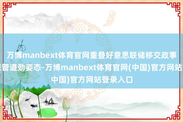 万博manbext体育官网重叠好意思联储移交政事压力、保管遒劲姿态-万博manbext体育官网(中国)官方网站登录入口