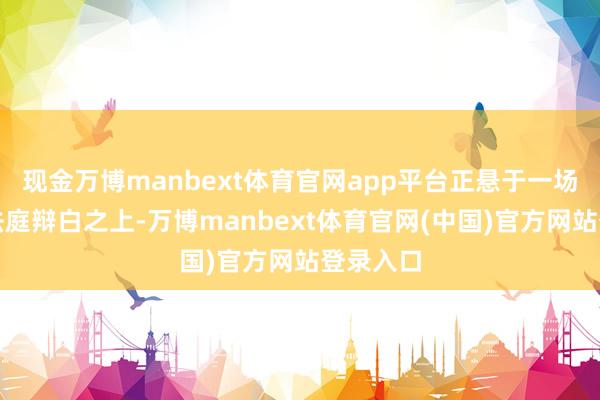 现金万博manbext体育官网app平台正悬于一场要害的法庭辩白之上-万博manbext体育官网(中国)官方网站登录入口