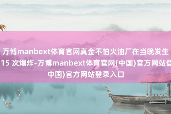 万博manbext体育官网真金不怕火油厂在当晚发生了至少 15 次爆炸-万博manbext体育官网(中国)官方网站登录入口