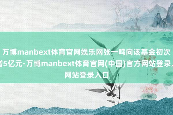 万博manbext体育官网娱乐网张一鸣向该基金初次捐赠5亿元-万博manbext体育官网(中国)官方网站登录入口