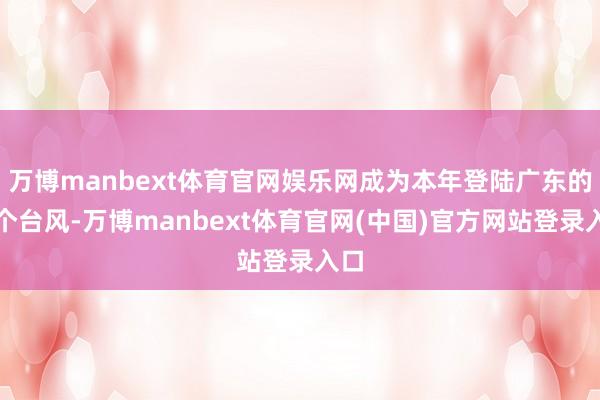 万博manbext体育官网娱乐网成为本年登陆广东的首个台风-万博manbext体育官网(中国)官方网站登录入口