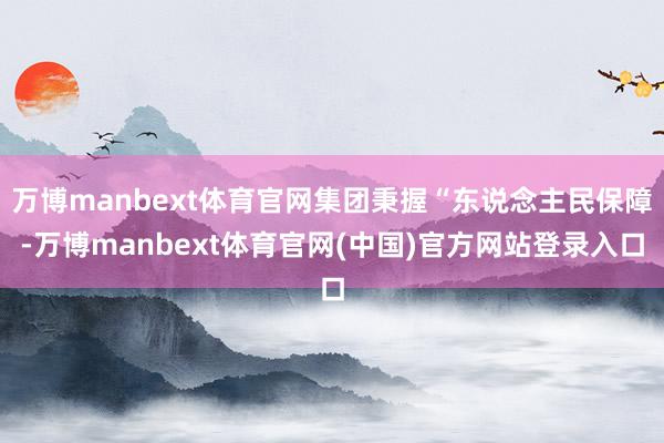 万博manbext体育官网集团秉握“东说念主民保障-万博manbext体育官网(中国)官方网站登录入口