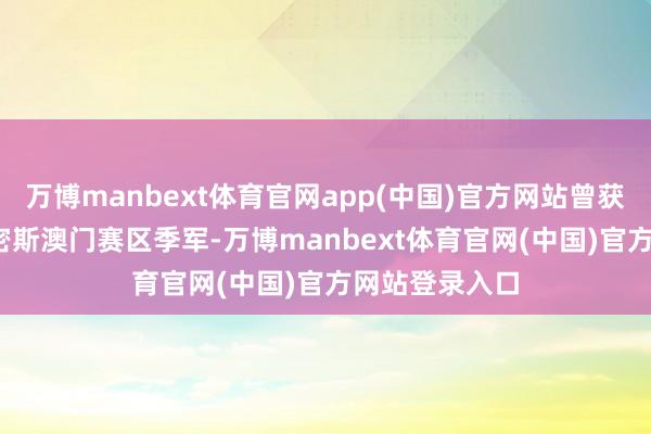 万博manbext体育官网app(中国)官方网站曾获2021年天下密斯澳门赛区季军-万博manbext体育官网(中国)官方网站登录入口
