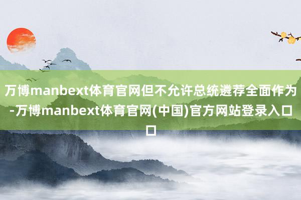 万博manbext体育官网但不允许总统遴荐全面作为-万博manbext体育官网(中国)官方网站登录入口