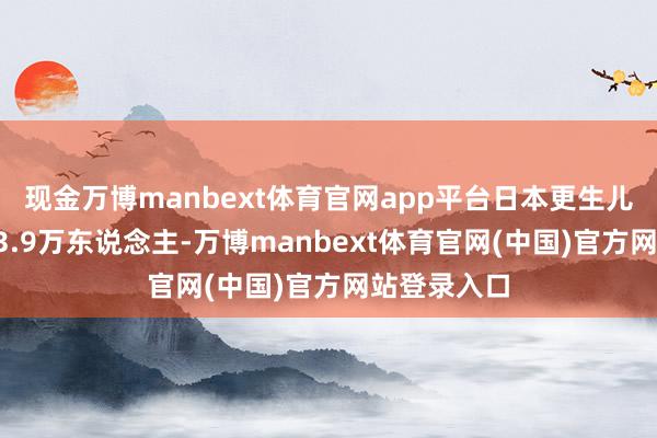 现金万博manbext体育官网app平台日本更生儿数目降至33.9万东说念主-万博manbext体育官网(中国)官方网站登录入口