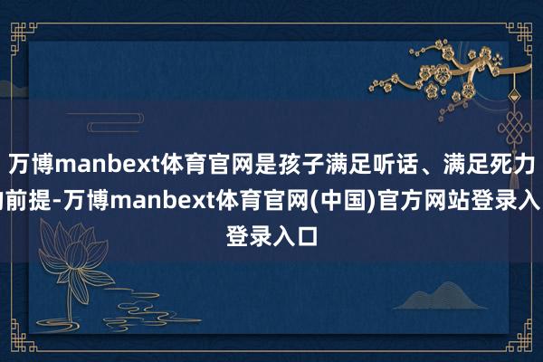 万博manbext体育官网是孩子满足听话、满足死力的前提-万博manbext体育官网(中国)官方网站登录入口