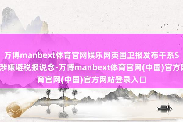 万博manbext体育官网娱乐网英国卫报发布干系SHEIN在英国涉嫌避税报说念-万博manbext体育官网(中国)官方网站登录入口