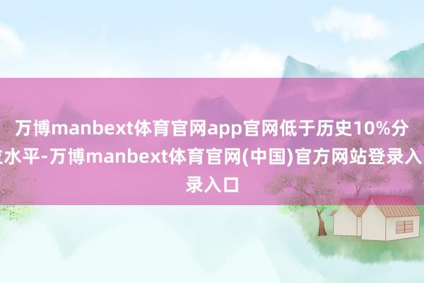万博manbext体育官网app官网低于历史10%分位水平-万博manbext体育官网(中国)官方网站登录入口
