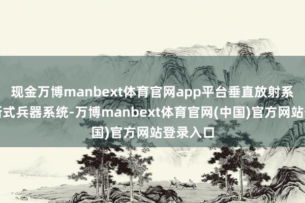 现金万博manbext体育官网app平台垂直放射系统等等新式兵器系统-万博manbext体育官网(中国)官方网站登录入口