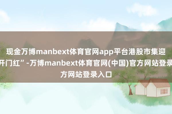 现金万博manbext体育官网app平台港股市集迎来“开门红”-万博manbext体育官网(中国)官方网站登录入口