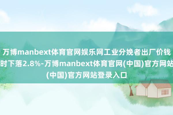 万博manbext体育官网娱乐网工业分娩者出厂价钱比上年同时下落2.8%-万博manbext体育官网(中国)官方网站登录入口