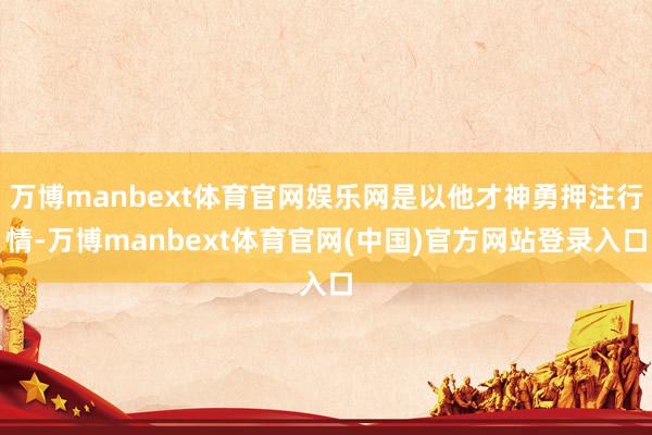 万博manbext体育官网娱乐网是以他才神勇押注行情-万博manbext体育官网(中国)官方网站登录入口