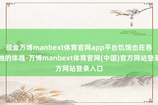 现金万博manbext体育官网app平台饥饿也在吞吃着她的体魄-万博manbext体育官网(中国)官方网站登录入口