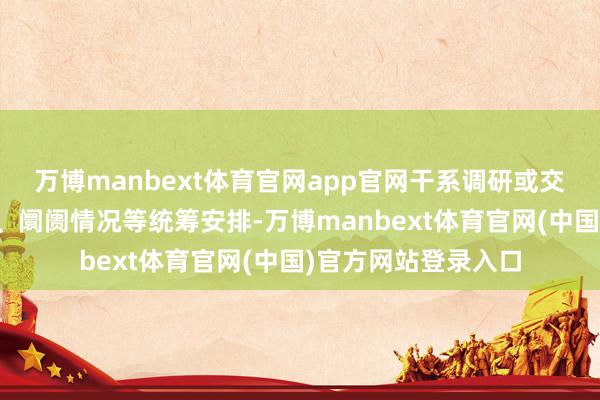 万博manbext体育官网app官网干系调研或交流将聚首业务发展、阛阓情况等统筹安排-万博manbext体育官网(中国)官方网站登录入口