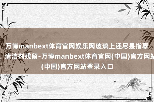 万博manbext体育官网娱乐网玻璃上还尽是指摹、肥皂渍、清洁剂残留-万博manbext体育官网(中国)官方网站登录入口