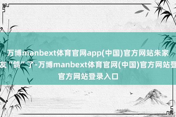 万博manbext体育官网app(中国)官方网站朱家祎把男友“鸽”了-万博manbext体育官网(中国)官方网站登录入口