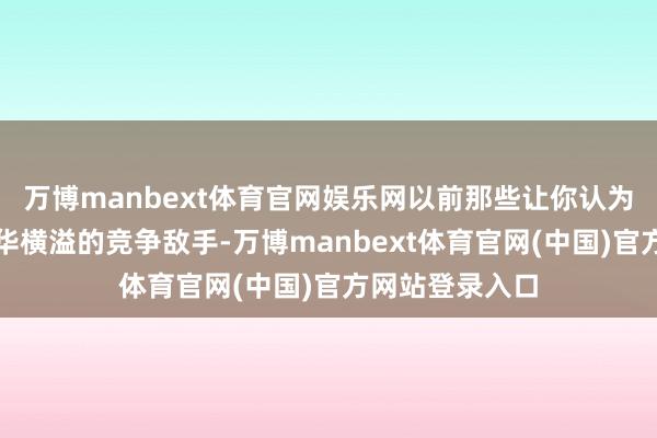 万博manbext体育官网娱乐网以前那些让你认为瞠乎其后、才华横溢的竞争敌手-万博manbext体育官网(中国)官方网站登录入口