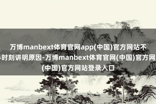 万博manbext体育官网app(中国)官方网站不时需要多半时刻讲明原因-万博manbext体育官网(中国)官方网站登录入口