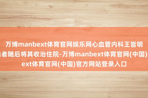 万博manbext体育官网娱乐网心血管内科王皆明副主任大夫接诊患者随后将其收治住院-万博manbext体育官网(中国)官方网站登录入口