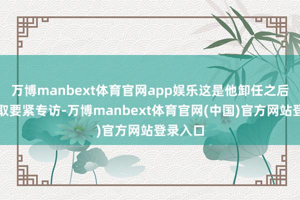 万博manbext体育官网app娱乐这是他卸任之后初次摄取要紧专访-万博manbext体育官网(中国)官方网站登录入口
