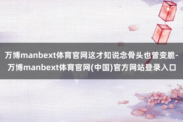 万博manbext体育官网这才知说念骨头也曾变脆-万博manbext体育官网(中国)官方网站登录入口