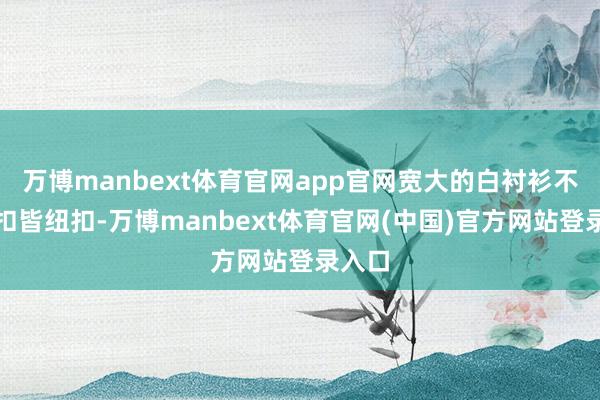 万博manbext体育官网app官网宽大的白衬衫不刻意扣皆纽扣-万博manbext体育官网(中国)官方网站登录入口