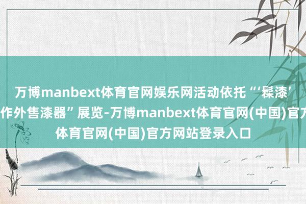 万博manbext体育官网娱乐网活动依托“‘髹漆’与共——清代广作外售漆器”展览-万博manbext体育官网(中国)官方网站登录入口
