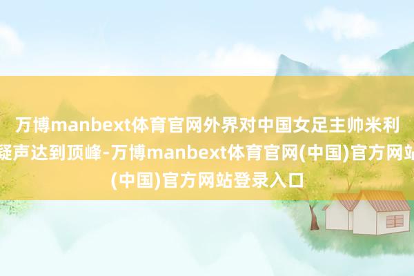 万博manbext体育官网外界对中国女足主帅米利西奇的质疑声达到顶峰-万博manbext体育官网(中国)官方网站登录入口