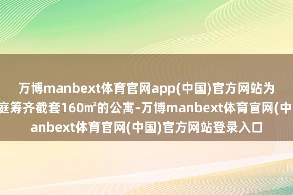 万博manbext体育官网app(中国)官方网站为一个有两个孩子的家庭筹齐截套160㎡的公寓-万博manbext体育官网(中国)官方网站登录入口